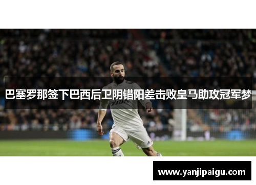 巴塞罗那签下巴西后卫阴错阳差击败皇马助攻冠军梦