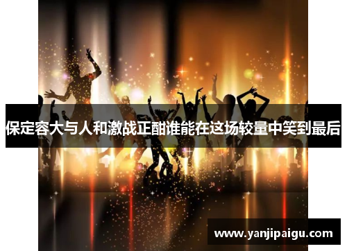 保定容大与人和激战正酣谁能在这场较量中笑到最后
