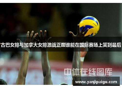古巴女排与加拿大女排激战正酣谁能在国际赛场上笑到最后