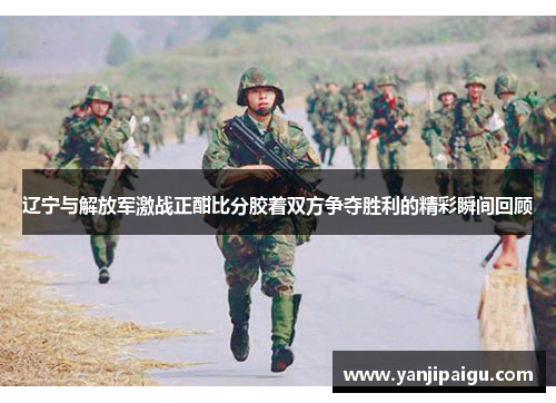 辽宁与解放军激战正酣比分胶着双方争夺胜利的精彩瞬间回顾