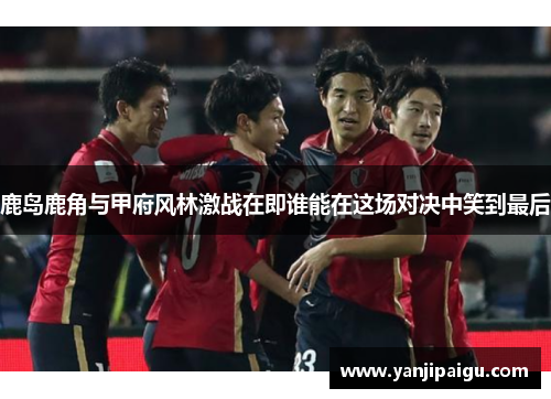 鹿岛鹿角与甲府风林激战在即谁能在这场对决中笑到最后